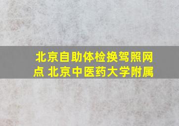 北京自助体检换驾照网点 北京中医药大学附属